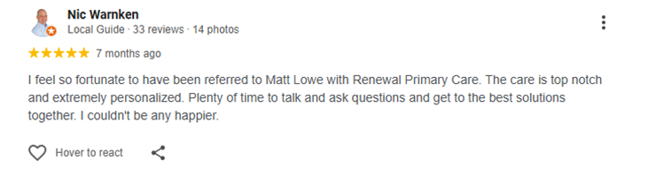 Testimonial of Nic Warnken I feel so fortunate to have been referred to Matt Lowe with Renewal Primary Care. The care is top notch and extremely personalized. Plenty of time to talk and ask questions and get to the best solutions together. I couldn't be any happier.