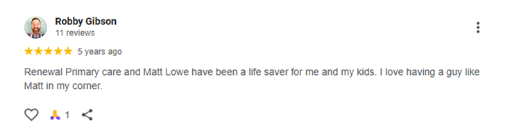 Testimonial of Robby Gibson Renewal Primary care and Matt Lowe have been a life saver for me and my kids. I love having a guy like Matt in my corner.
