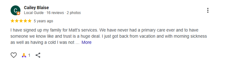 Testimonial of Cailey Blaise I have signed up my family for Matt’s services. We have never had a primary care ever and to have someone we know like and trust is a huge deal. I just got back from vacation and with morning sickness as well as having a cold I was not getting the fluids I need to keep me going. Matt got me into the office the next morning, fluids in and recommendation to help morning sickness. I am super thankful for Matt and Renewal Primary Care for taking care of me and my family!