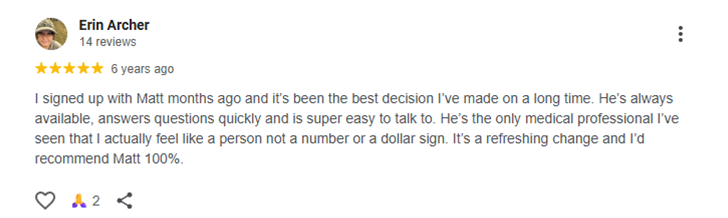 Testimonial of Erin Archer I signed up with Matt months ago and it’s been the best decision I’ve made on a long time. He’s always available, answers questions quickly and is super easy to talk to. He’s the only medical professional I’ve seen that I actually feel like a person not a number or a dollar sign. It’s a refreshing change and I’d recommend Matt 100%.