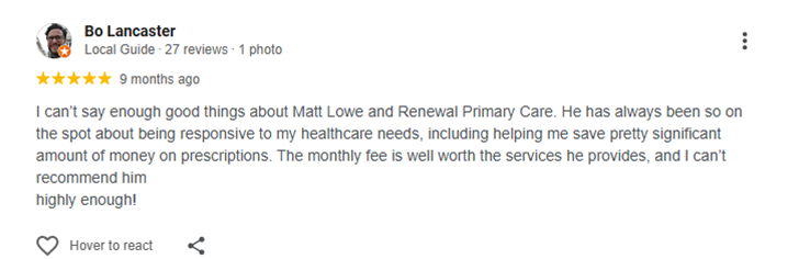 Testimonial of Bo Lancaster I can’t say enough good things about Matt Lowe and Renewal Primary Care. He has always been so on the spot about being responsive to my healthcare needs, including helping me save pretty significant amount of money on prescriptions. The monthly fee is well worth the services he provides, and I can’t recommend him<br />highly enough!