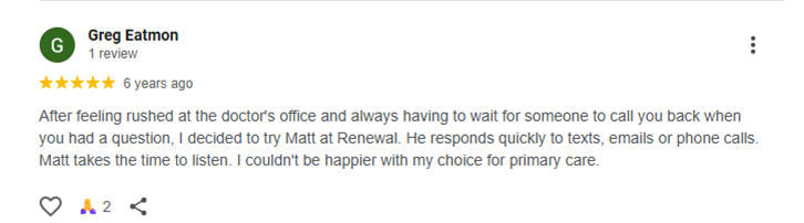 Testimonial of Greg Eatmon After feeling rushed at the doctor's office and always having to wait for someone to call you back when you had a question, I decided to try Matt at Renewal. He responds quickly to texts, emails or phone calls. Matt takes the time to listen. I couldn't be happier with my choice for primary care.