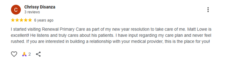 Testimonial of Chrissy Disanza I started visiting Renewal Primary Care as part of my new year resolution to take care of me. Matt Lowe is excellent! He listens and truly cares about his patients. I have input regarding my care plan and never feel rushed. If you are interested in building a relationship with your medical provider, this is the place for you!